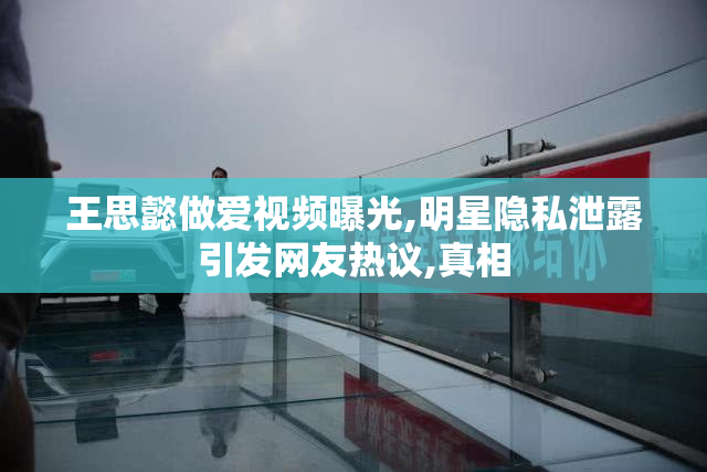 王思懿做爱视频曝光,明星隐私泄露引发网友热议,真相