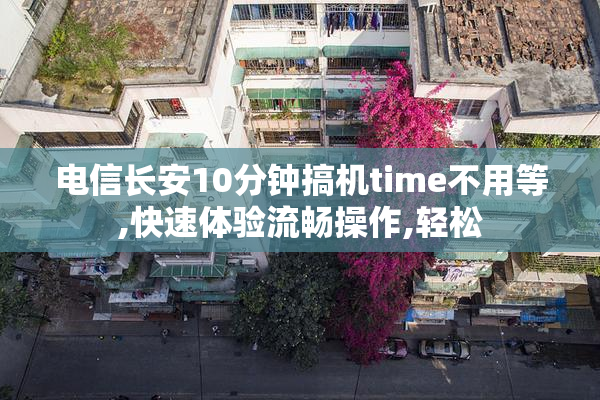 电信长安10分钟搞机time不用等,快速体验流畅操作,轻松