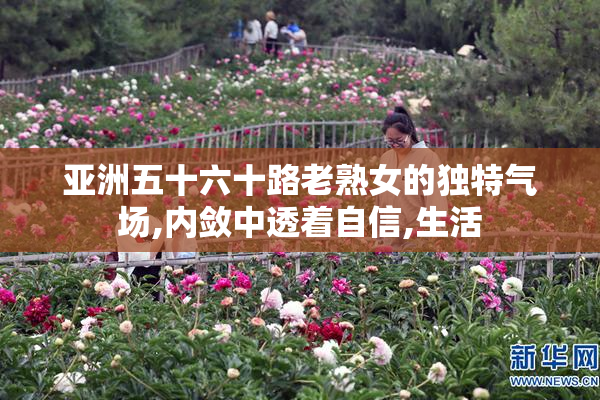 亚洲五十六十路老熟女的独特气场,内敛中透着自信,生活
