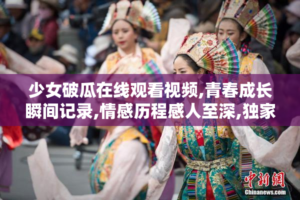 少女破瓜在线观看视频,青春成长瞬间记录,情感历程感人至深,独家