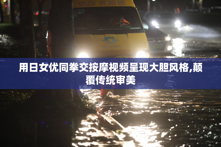 用日女优同拳交按摩视频呈现大胆风格,颠覆传统审美
