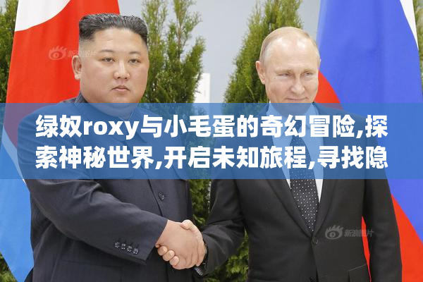 绿奴roxy与小毛蛋的奇幻冒险,探索神秘世界,开启未知旅程,寻找隐藏
