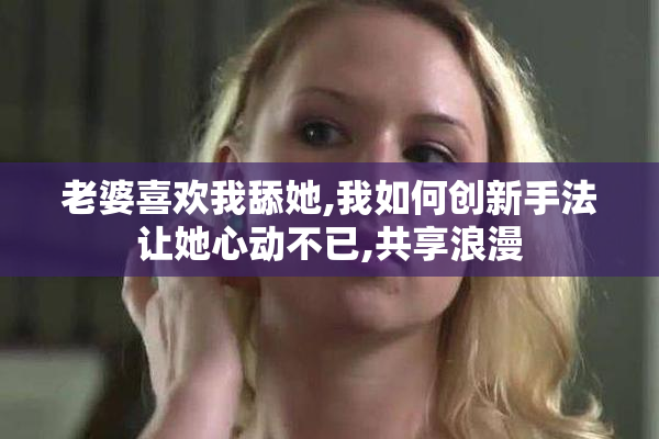 老婆喜欢我舔她,我如何创新手法让她心动不已,共享浪漫