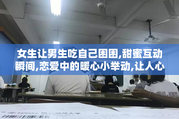 女生让男生吃自己困困,甜蜜互动瞬间,恋爱中的暖心小举动,让人心动