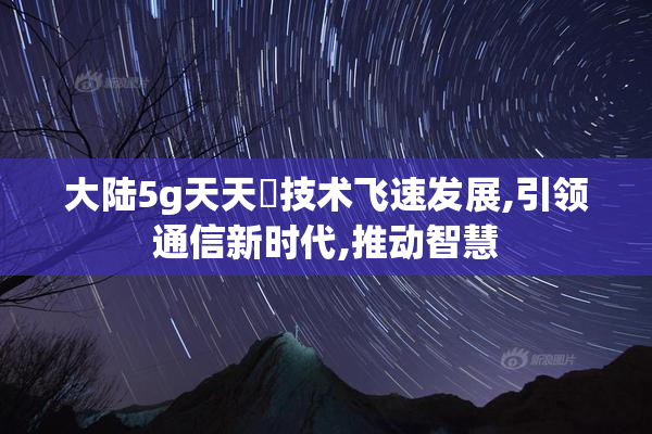 大陆5g天天奭技术飞速发展,引领通信新时代,推动智慧