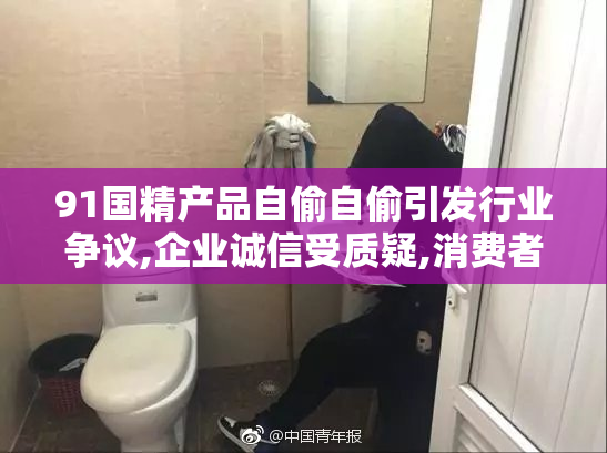 91国精产品自偷自偷引发行业争议,企业诚信受质疑,消费者权益如何