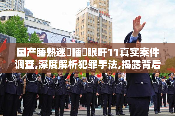国产睡熟迷奷睡姦眼旰11真实案件调查,深度解析犯罪手法,揭露背后