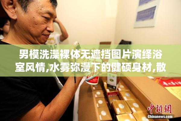 男模洗澡裸体无遮挡图片演绎浴室风情,水雾弥漫下的健硕身材,散发