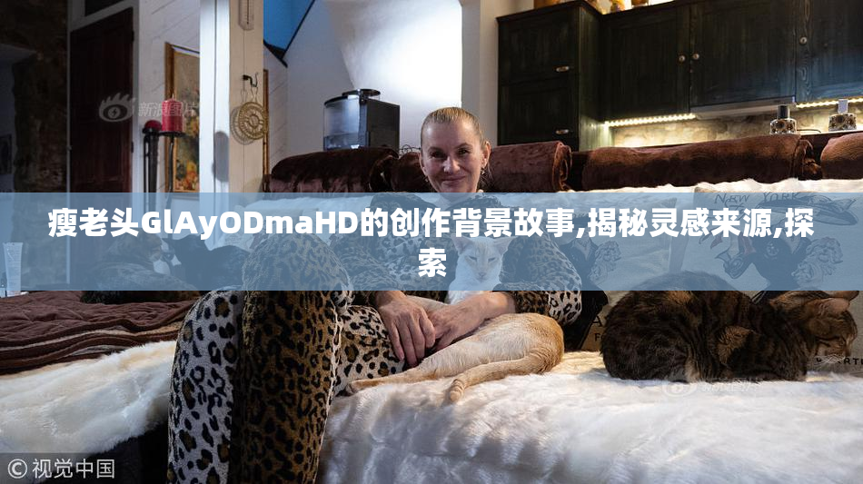 瘦老头GlAyODmaHD的创作背景故事,揭秘灵感来源,探索