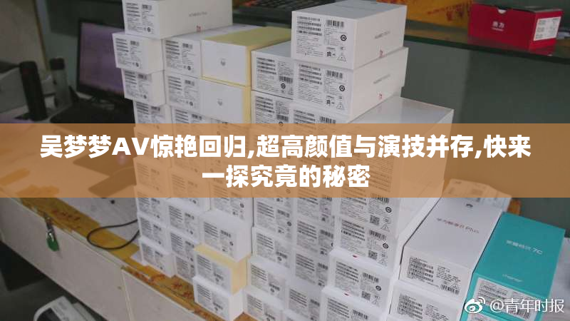 吴梦梦AV惊艳回归,超高颜值与演技并存,快来一探究竟的秘密