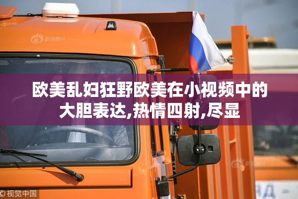 欧美乱妇狂野欧美在小视频中的大胆表达,热情四射,尽显