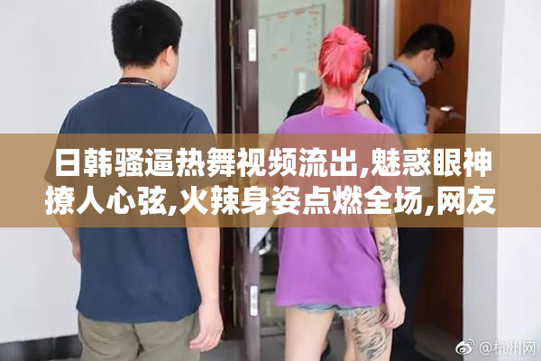 日韩骚逼热舞视频流出,魅惑眼神撩人心弦,火辣身姿点燃全场,网友