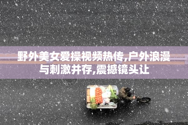 野外美女爱操视频热传,户外浪漫与刺激并存,震撼镜头让