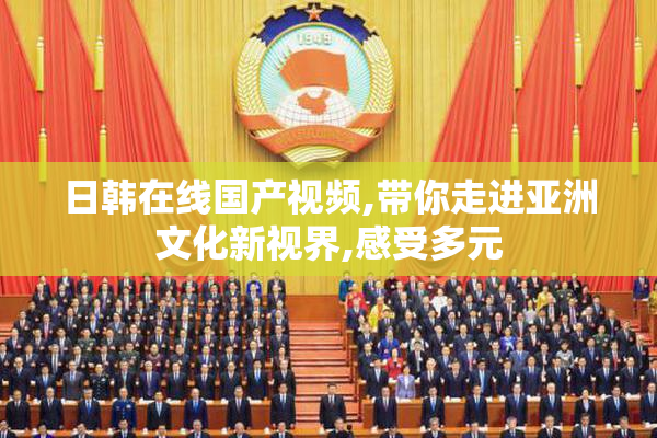 日韩在线国产视频,带你走进亚洲文化新视界,感受多元