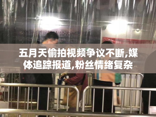 五月天偷拍视频争议不断,媒体追踪报道,粉丝情绪复杂