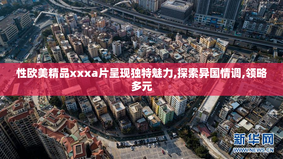性欧美精品xxxa片呈现独特魅力,探索异国情调,领略多元