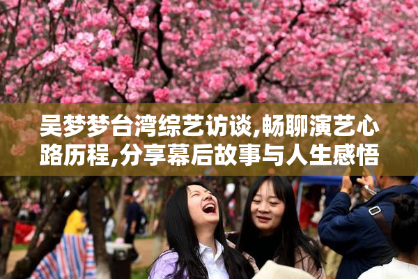 吴梦梦台湾综艺访谈,畅聊演艺心路历程,分享幕后故事与人生感悟