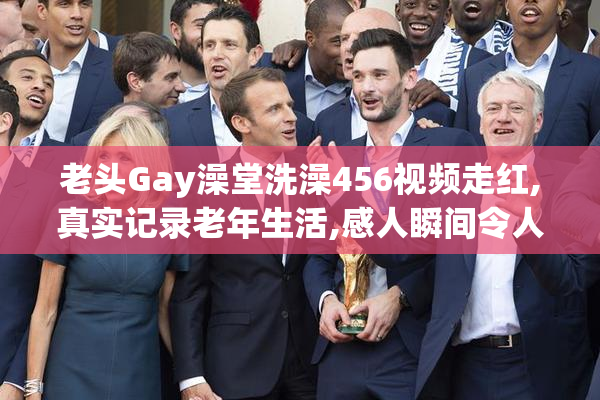 老头Gay澡堂洗澡456视频走红,真实记录老年生活,感人瞬间令人深思