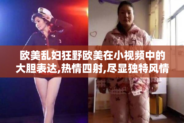 欧美乱妇狂野欧美在小视频中的大胆表达,热情四射,尽显独特风情与