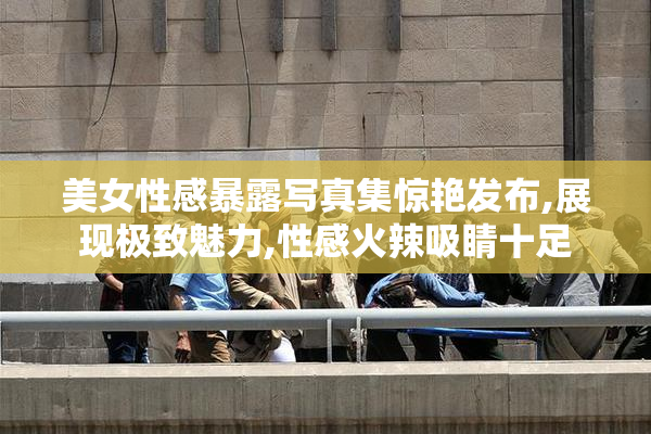 美女性感暴露写真集惊艳发布,展现极致魅力,性感火辣吸睛十足