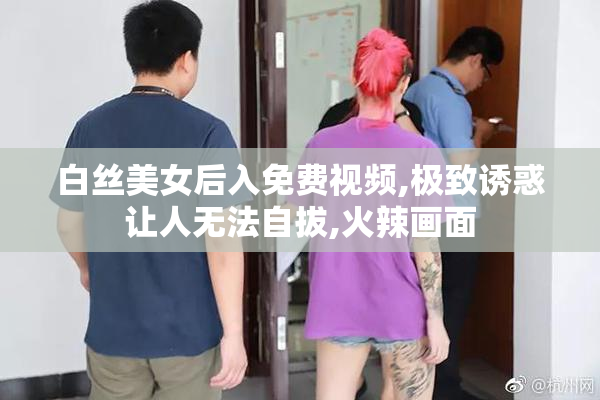 白丝美女后入免费视频,极致诱惑让人无法自拔,火辣画面