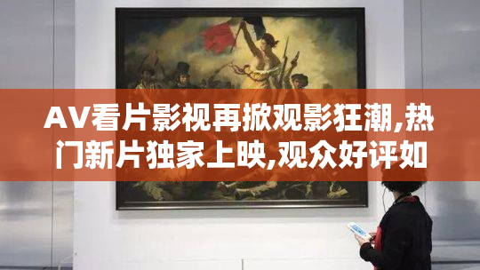 AV看片影视再掀观影狂潮,热门新片独家上映,观众好评如潮,视听盛宴