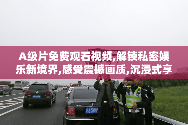 A级片免费观看视频,解锁私密娱乐新境界,感受震撼画质,沉浸式享受