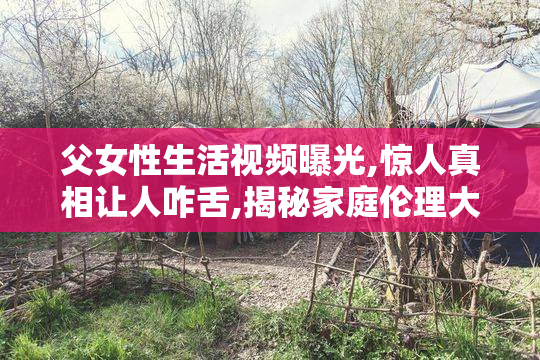 父女性生活视频曝光,惊人真相让人咋舌,揭秘家庭伦理大危机