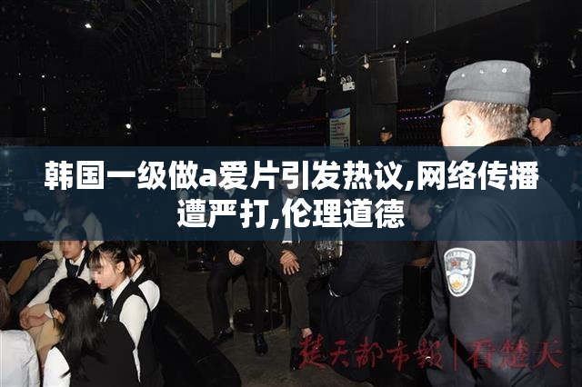 韩国一级做a爱片引发热议,网络传播遭严打,伦理道德