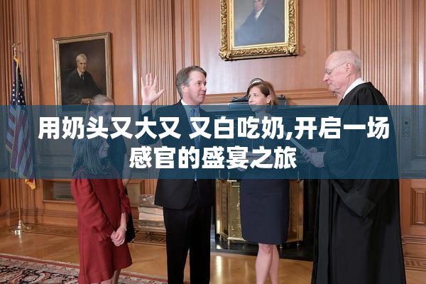 用奶头又大又 又白吃奶,开启一场感官的盛宴之旅