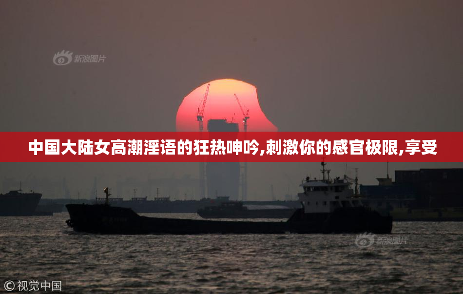 中国大陆女高潮淫语的狂热呻吟,刺激你的感官极限,享受