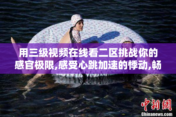 用三级视频在线看二区挑战你的感官极限,感受心跳加速的悸动,畅游