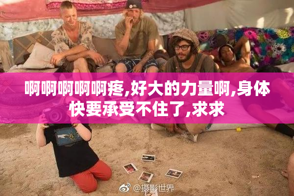 啊啊啊啊啊疼,好大的力量啊,身体快要承受不住了,求求