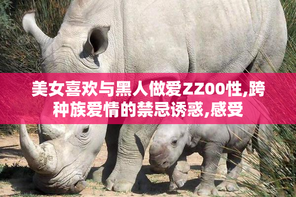美女喜欢与黑人做爱ZZ00性,跨种族爱情的禁忌诱惑,感受