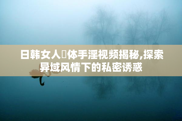 日韩女人祼体手淫视频揭秘,探索异域风情下的私密诱惑