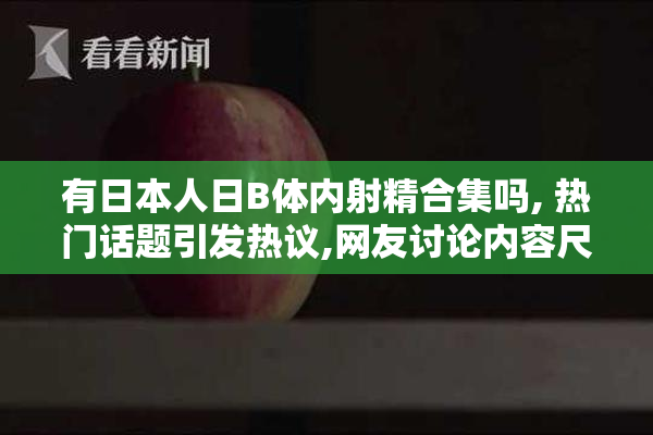 有日本人日B体内射精合集吗, 热门话题引发热议,网友讨论内容尺度