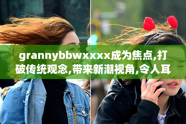 grannybbwxxxx成为焦点,打破传统观念,带来新潮视角,令人耳目一新