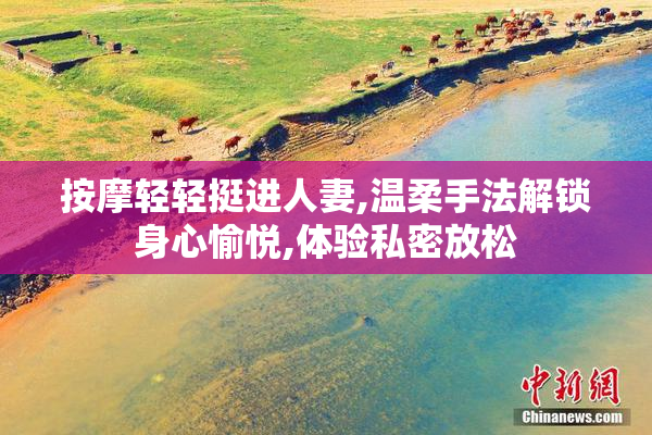 按摩轻轻挺进人妻,温柔手法解锁身心愉悦,体验私密放松