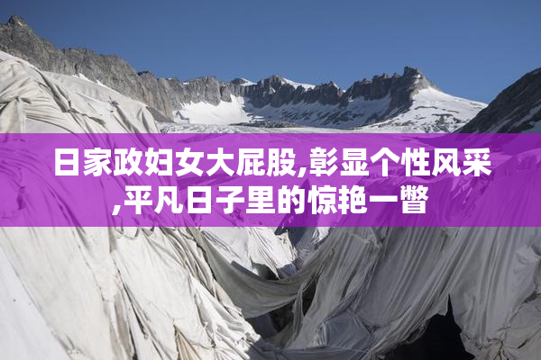 日家政妇女大屁股,彰显个性风采,平凡日子里的惊艳一瞥