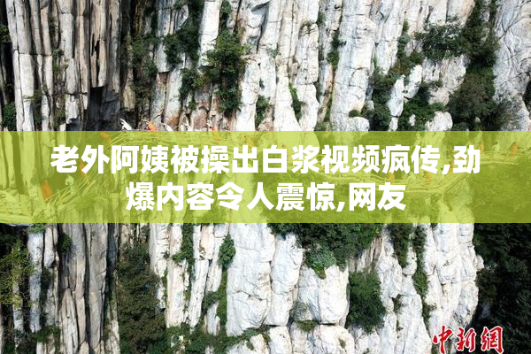 老外阿姨被操出白浆视频疯传,劲爆内容令人震惊,网友