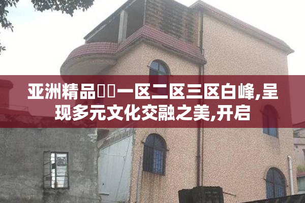 亚洲精品㊙️一区二区三区白峰,呈现多元文化交融之美,开启