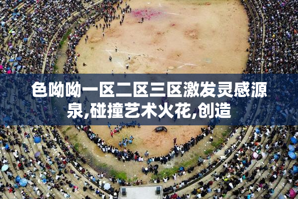 色呦呦一区二区三区激发灵感源泉,碰撞艺术火花,创造