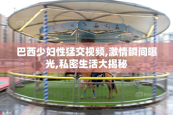 巴西少妇性猛交视频,激情瞬间曝光,私密生活大揭秘