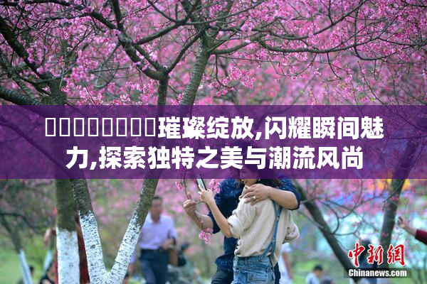 馃崒馃崋馃崒馃崙璀璨绽放,闪耀瞬间魅力,探索独特之美与潮流风尚