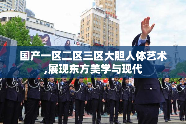 国产一区二区三区大胆人体艺术,展现东方美学与现代