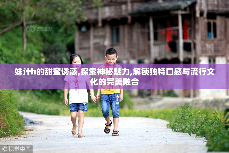 妹汁h的甜蜜诱惑,探索神秘魅力,解锁独特口感与流行文化的完美融合