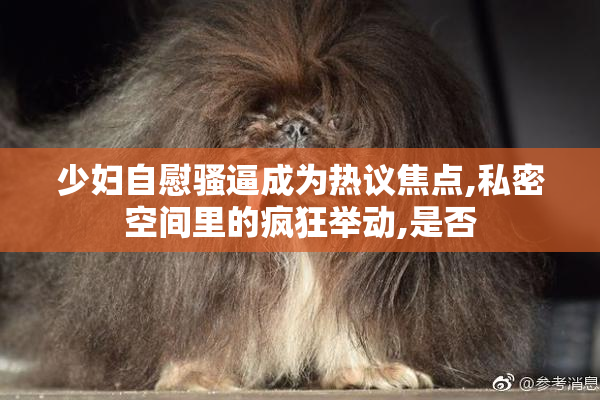 少妇自慰骚逼成为热议焦点,私密空间里的疯狂举动,是否