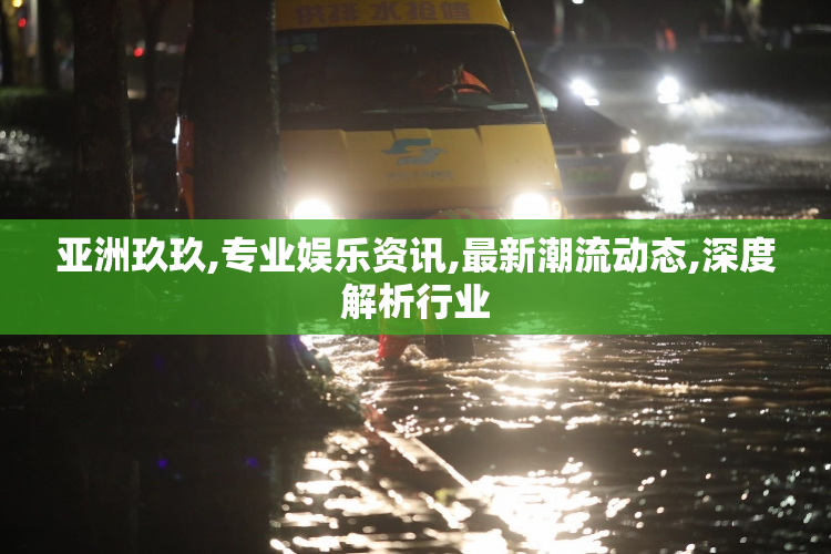 亚洲玖玖,专业娱乐资讯,最新潮流动态,深度解析行业