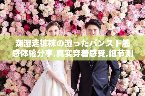 潮湿连裤袜の湿ったパンスト触感体验分享,真实穿着感受,细节测评