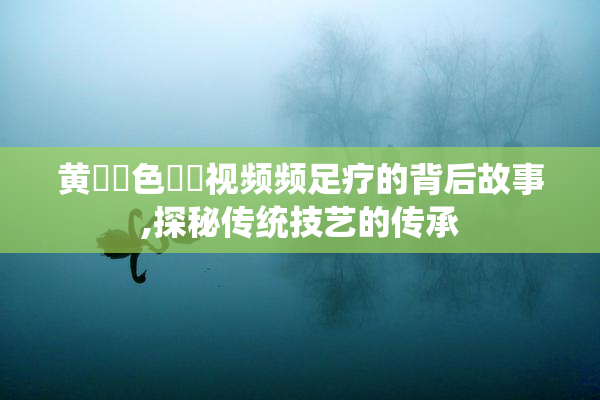黄✡️色✡️视频频足疗的背后故事,探秘传统技艺的传承